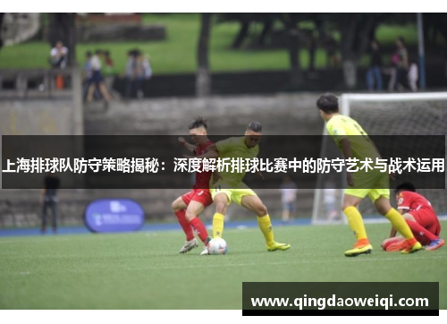 上海排球队防守策略揭秘：深度解析排球比赛中的防守艺术与战术运用