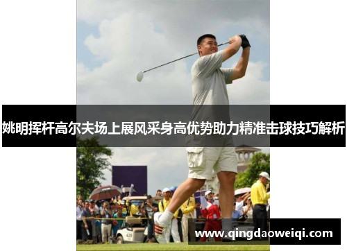 姚明挥杆高尔夫场上展风采身高优势助力精准击球技巧解析