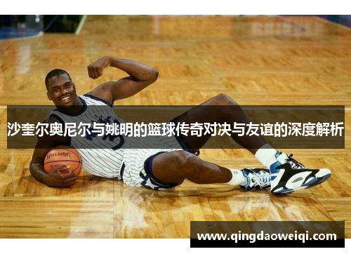 沙奎尔奥尼尔与姚明的篮球传奇对决与友谊的深度解析