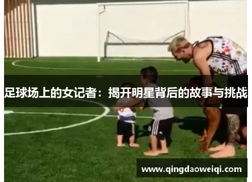 足球场上的女记者：揭开明星背后的故事与挑战