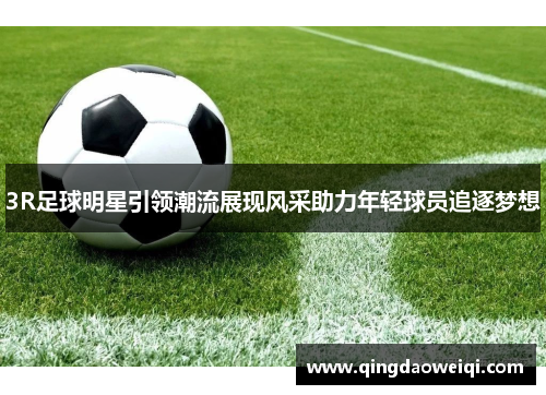 3R足球明星引领潮流展现风采助力年轻球员追逐梦想