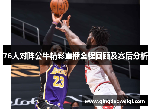 76人对阵公牛精彩直播全程回顾及赛后分析